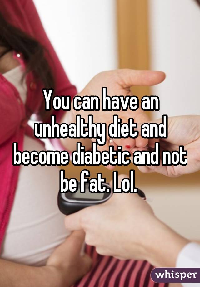 You can have an unhealthy diet and become diabetic and not be fat. Lol. 