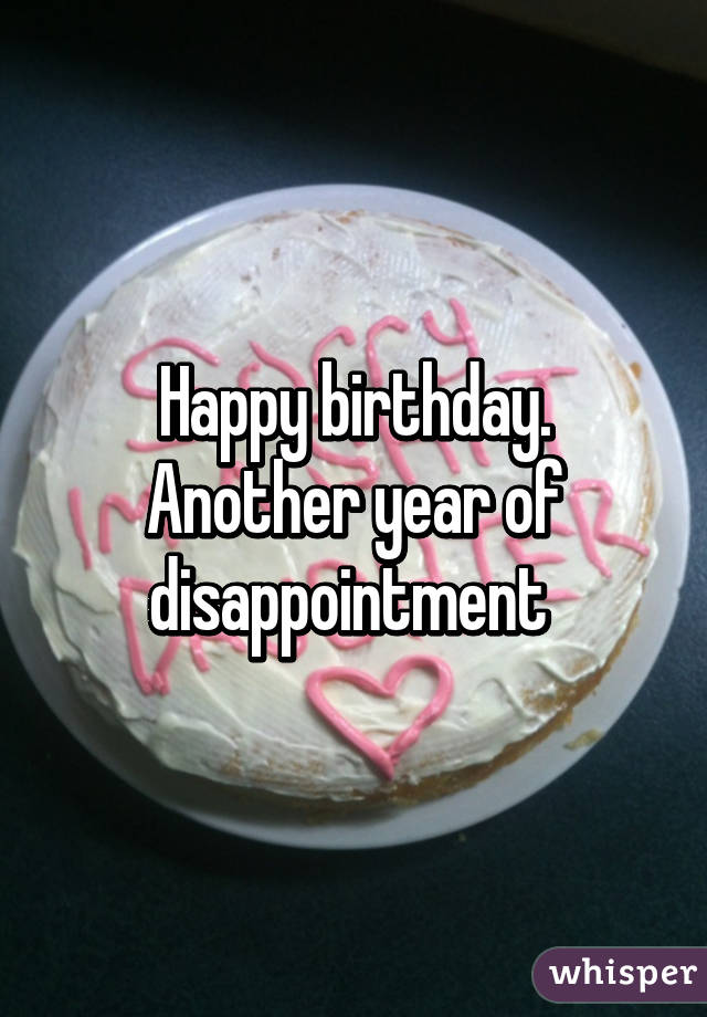 Happy birthday. Another year of disappointment 