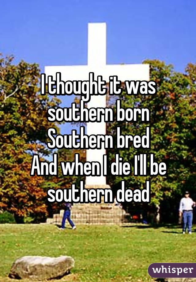 I thought it was
 southern born 
Southern bred
And when I die I'll be southern dead