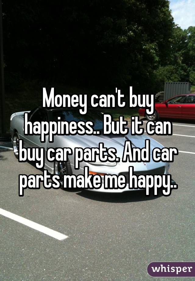 Money can't buy happiness.. But it can buy car parts. And car parts make me happy..