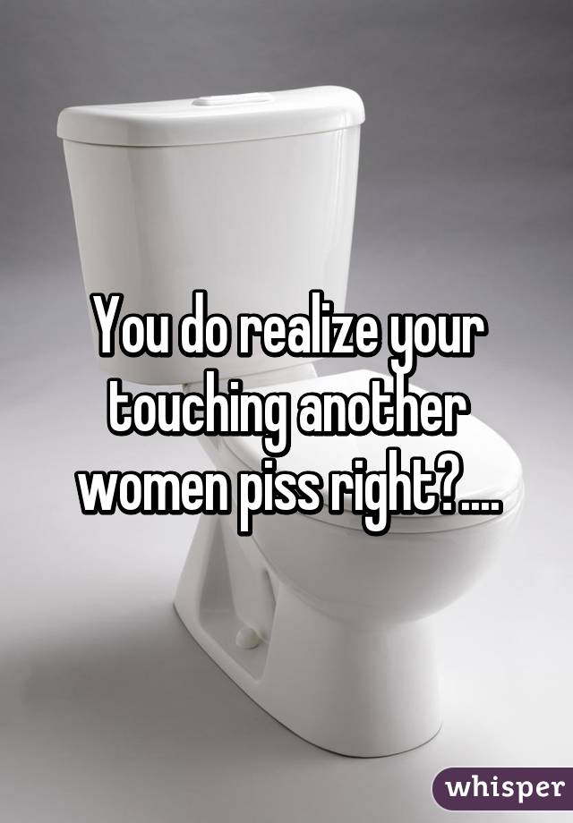 You do realize your touching another women piss right?....