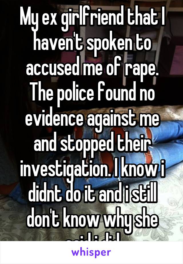 My ex girlfriend that I haven't spoken to accused me of rape. The police found no evidence against me and stopped their investigation. I know i didnt do it and i still don't know why she said i did