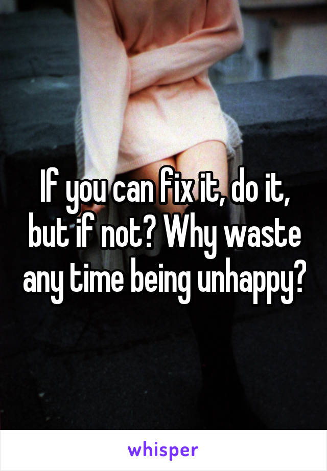 If you can fix it, do it, but if not? Why waste any time being unhappy?