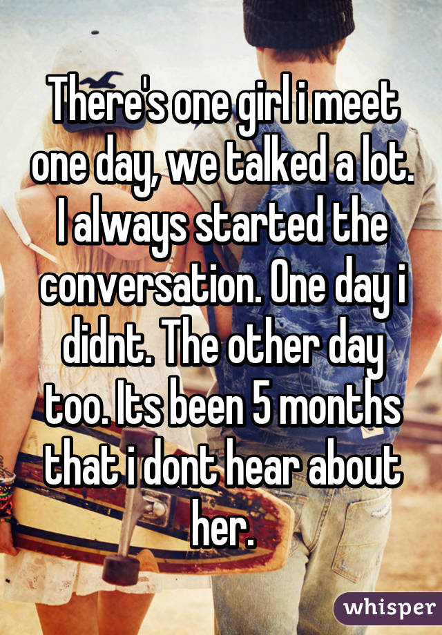There's one girl i meet one day, we talked a lot. I always started the conversation. One day i didnt. The other day too. Its been 5 months that i dont hear about her.