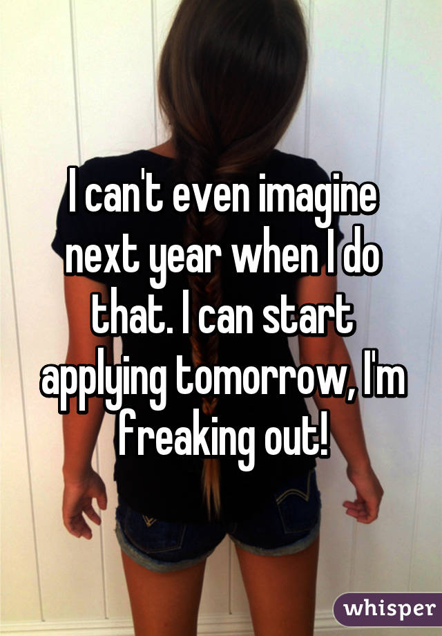 I can't even imagine next year when I do that. I can start applying tomorrow, I'm freaking out!