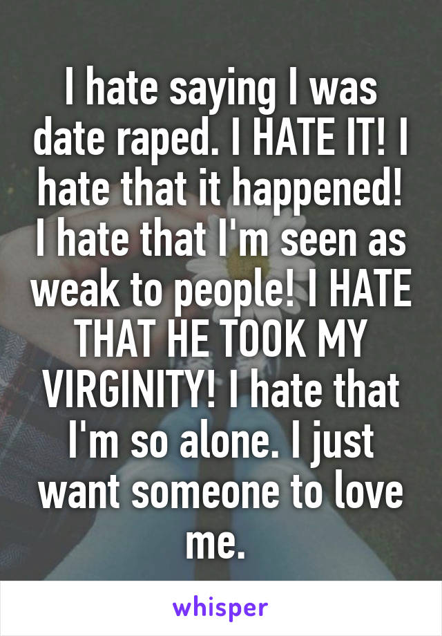 I hate saying I was date raped. I HATE IT! I hate that it happened! I hate that I'm seen as weak to people! I HATE THAT HE TOOK MY VIRGINITY! I hate that I'm so alone. I just want someone to love me. 