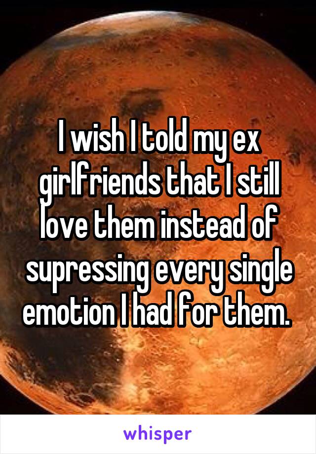 I wish I told my ex girlfriends that I still love them instead of supressing every single emotion I had for them. 
