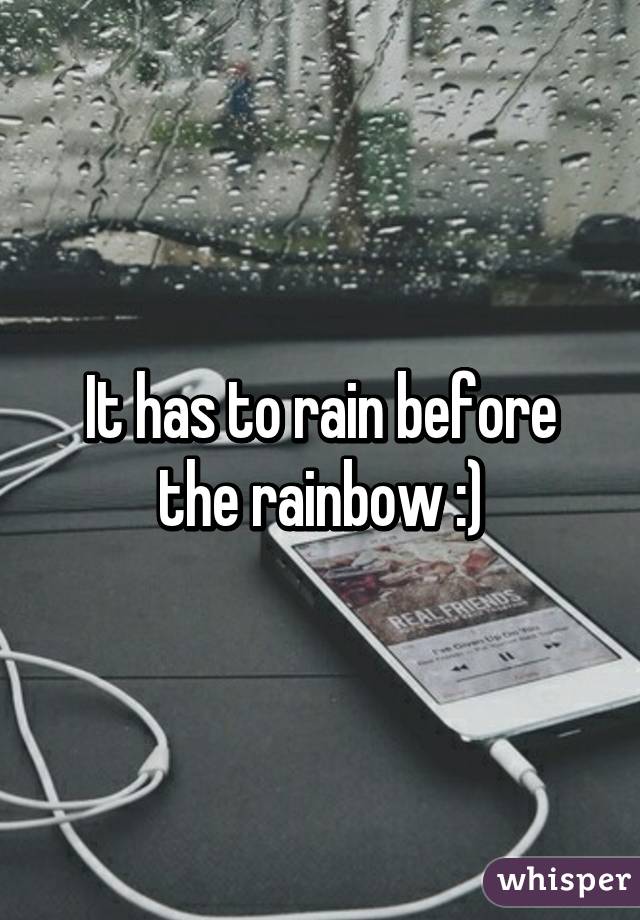 It has to rain before the rainbow :)