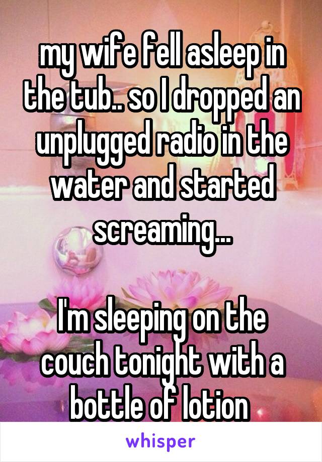 my wife fell asleep in the tub.. so I dropped an unplugged radio in the water and started screaming...

I'm sleeping on the couch tonight with a bottle of lotion 