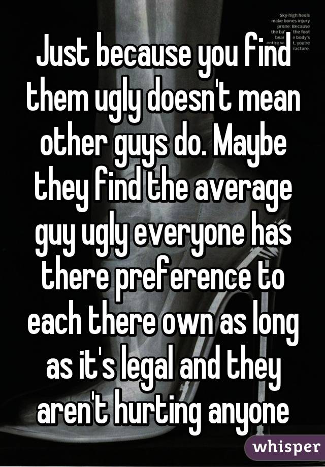 Just because you find them ugly doesn't mean other guys do. Maybe they find the average guy ugly everyone has there preference to each there own as long as it's legal and they aren't hurting anyone