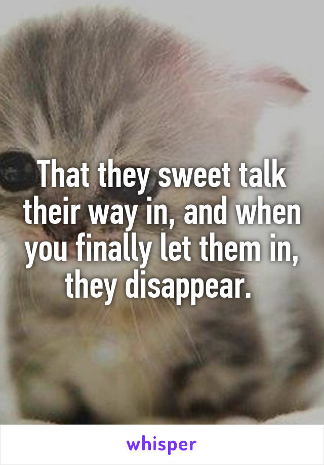 That they sweet talk their way in, and when you finally let them in, they disappear. 