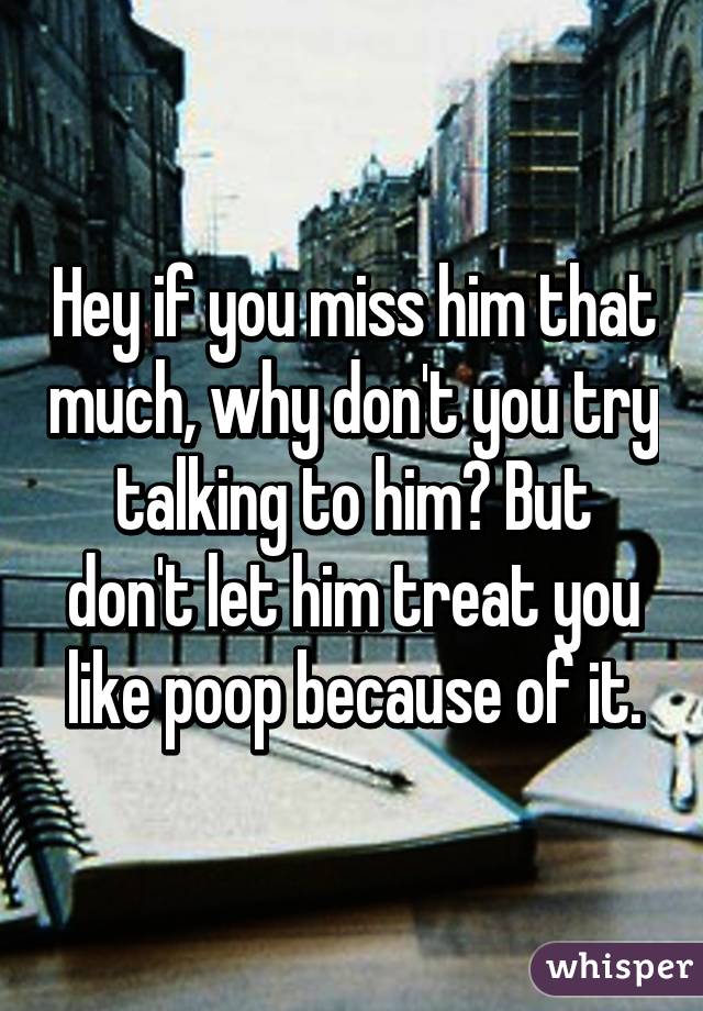 Hey if you miss him that much, why don't you try talking to him? But don't let him treat you like poop because of it.