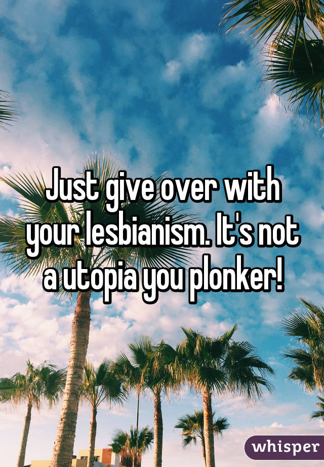 Just give over with your lesbianism. It's not a utopia you plonker!