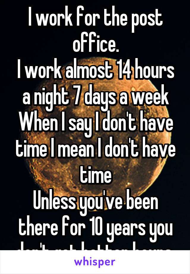 I work for the post office.
I work almost 14 hours a night 7 days a week
When I say I don't have time I mean I don't have time
Unless you've been there for 10 years you don't get better hours 