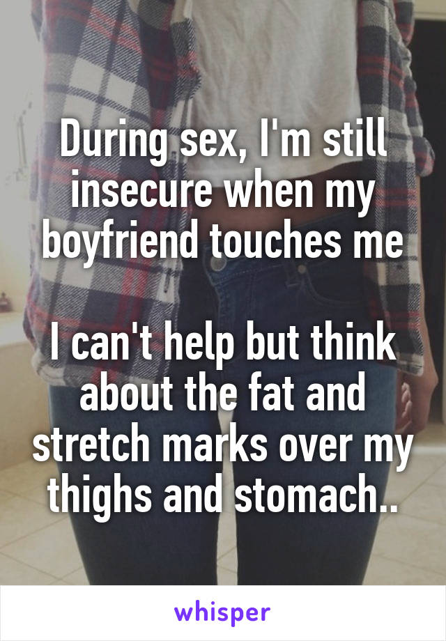 During sex, I'm still insecure when my boyfriend touches me

I can't help but think about the fat and stretch marks over my thighs and stomach..
