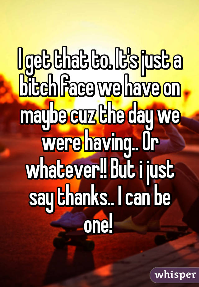 I get that to. It's just a bitch face we have on maybe cuz the day we were having.. Or whatever!! But i just say thanks.. I can be one! 