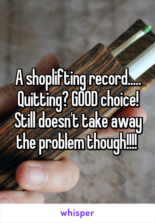 A shoplifting record..... Quitting? GOOD choice! Still doesn't take away the problem though!!!! 