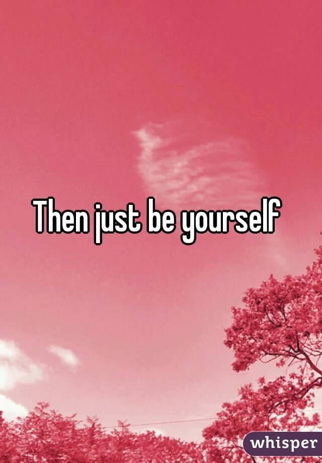 Then just be yourself 