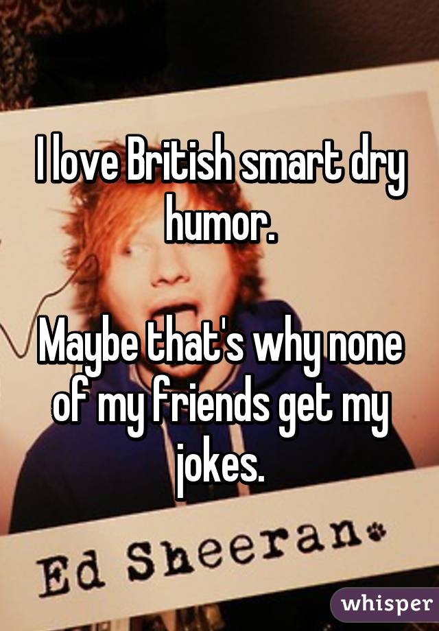 I love British smart dry humor.

Maybe that's why none of my friends get my jokes.