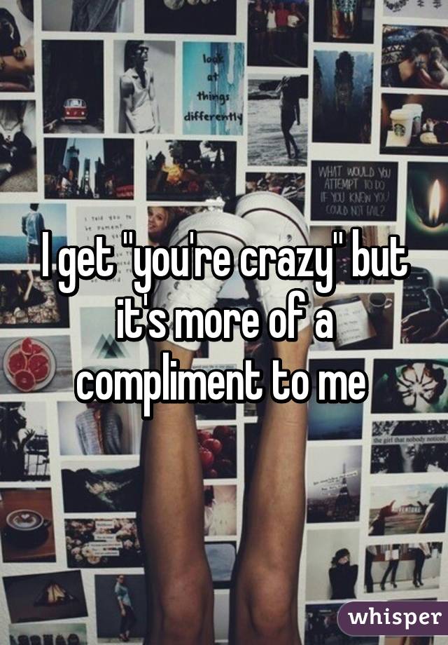 I get "you're crazy" but it's more of a compliment to me 