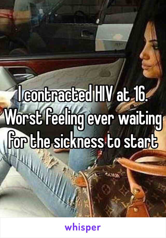 I contracted HIV at 16. Worst feeling ever waiting for the sickness to start 
