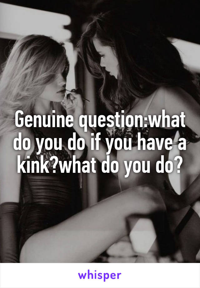 Genuine question:what do you do if you have a kink?what do you do?