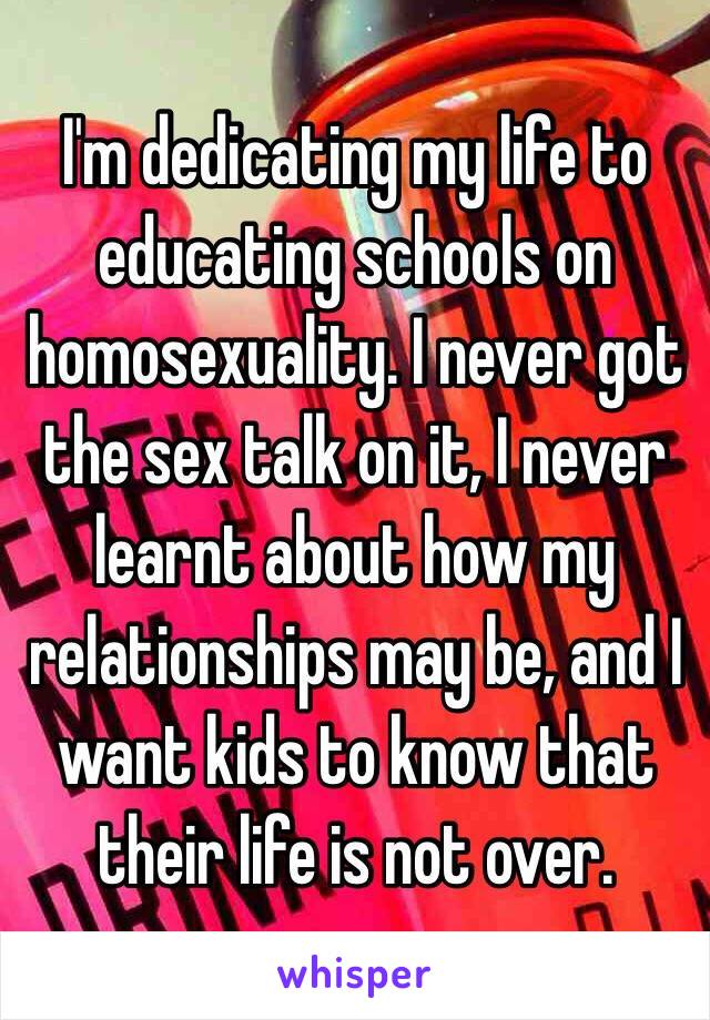 I'm dedicating my life to educating schools on homosexuality. I never got the sex talk on it, I never learnt about how my relationships may be, and I want kids to know that their life is not over. 