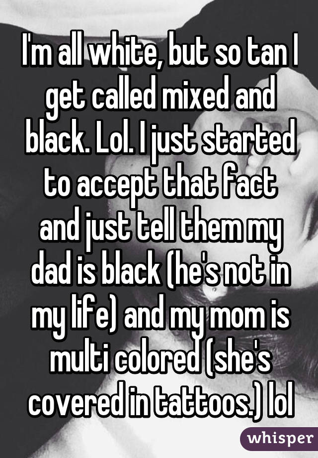 I'm all white, but so tan I get called mixed and black. Lol. I just started to accept that fact and just tell them my dad is black (he's not in my life) and my mom is multi colored (she's covered in tattoos.) lol