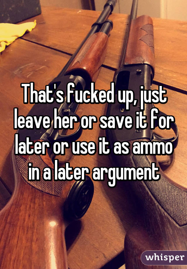 That's fucked up, just leave her or save it for later or use it as ammo in a later argument