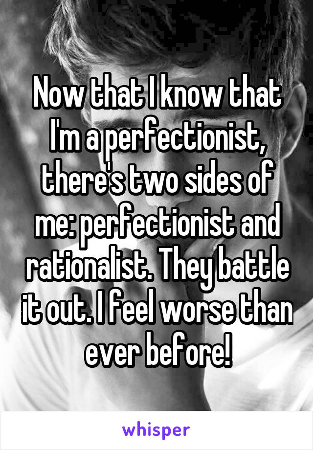 Now that I know that I'm a perfectionist, there's two sides of me: perfectionist and rationalist. They battle it out. I feel worse than ever before!