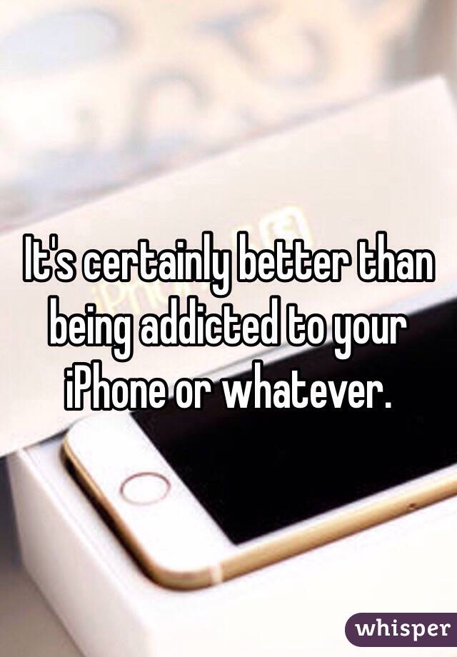 It's certainly better than being addicted to your iPhone or whatever.