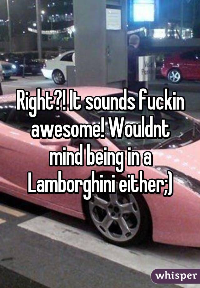Right?! It sounds fuckin awesome! Wouldnt mind being in a Lamborghini either;)