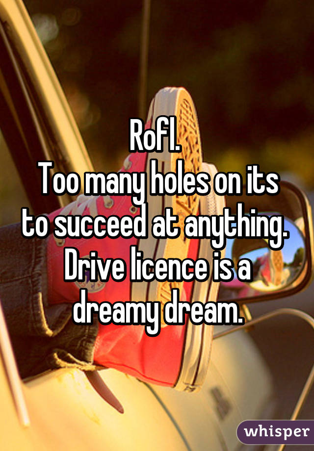 Rofl. 
Too many holes on its to succeed at anything.  Drive licence is a dreamy dream.