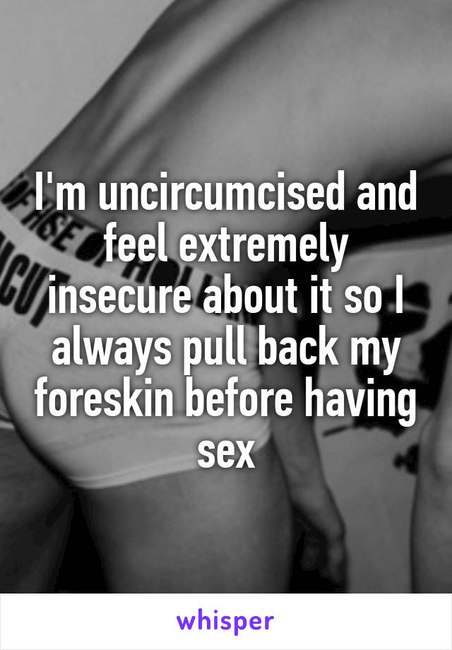 I'm uncircumcised and feel extremely insecure about it so I always pull back my foreskin before having sex