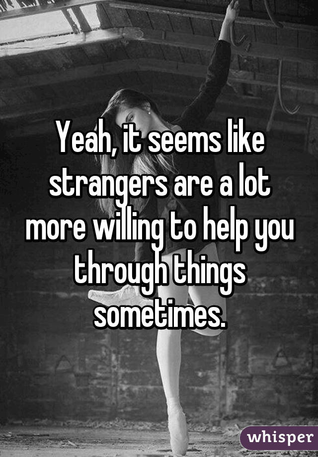 Yeah, it seems like strangers are a lot more willing to help you through things sometimes.