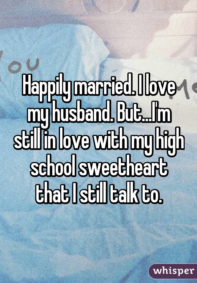 Happily married. I love my husband. But...I'm still in love with my high school sweetheart that I still talk to.
