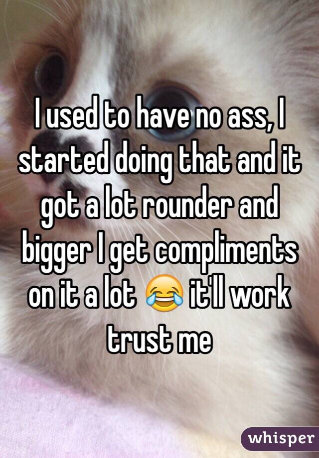 I used to have no ass, I started doing that and it got a lot rounder and bigger I get compliments on it a lot 😂 it'll work trust me 