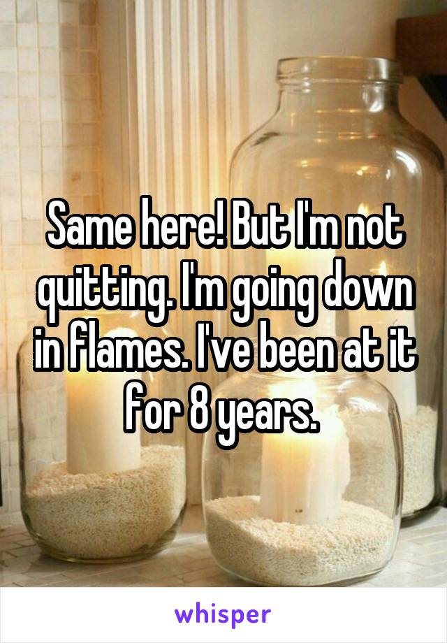 Same here! But I'm not quitting. I'm going down in flames. I've been at it for 8 years. 