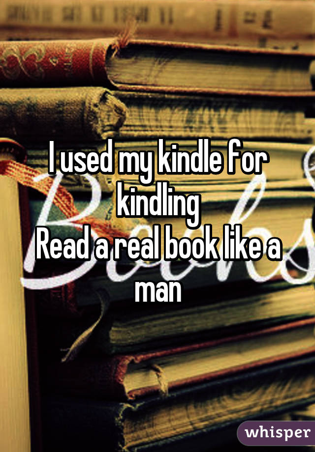 I used my kindle for kindling
Read a real book like a man