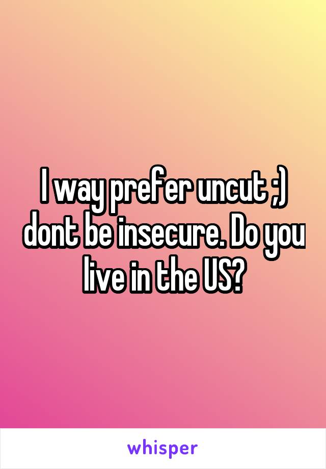 I way prefer uncut ;) dont be insecure. Do you live in the US?