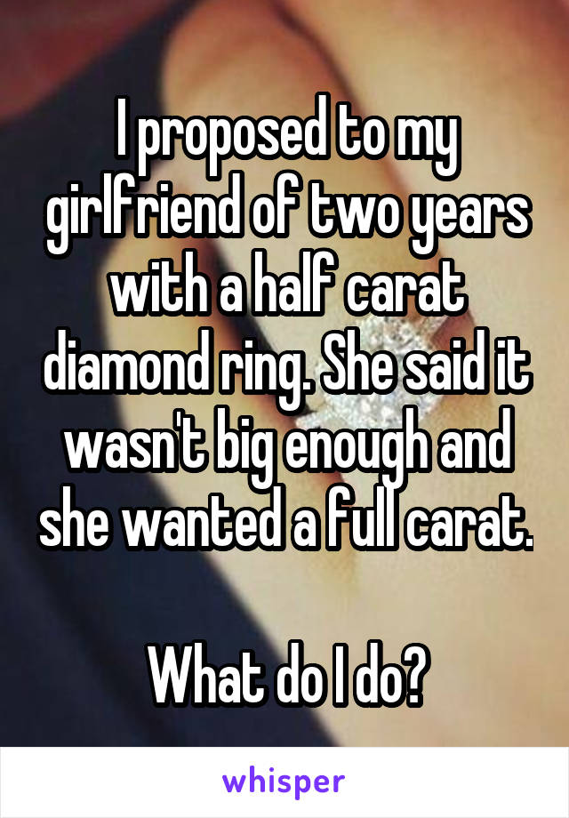 I proposed to my girlfriend of two years with a half carat diamond ring. She said it wasn't big enough and she wanted a full carat. 
What do I do?