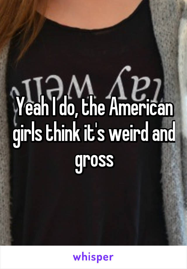 Yeah I do, the American girls think it's weird and gross