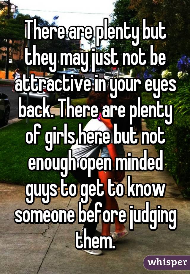 There are plenty but they may just not be attractive in your eyes back. There are plenty of girls here but not enough open minded guys to get to know someone before judging them.