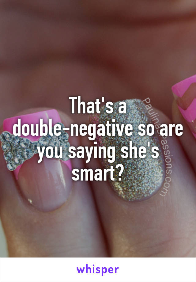 That's a double-negative so are you saying she's smart?