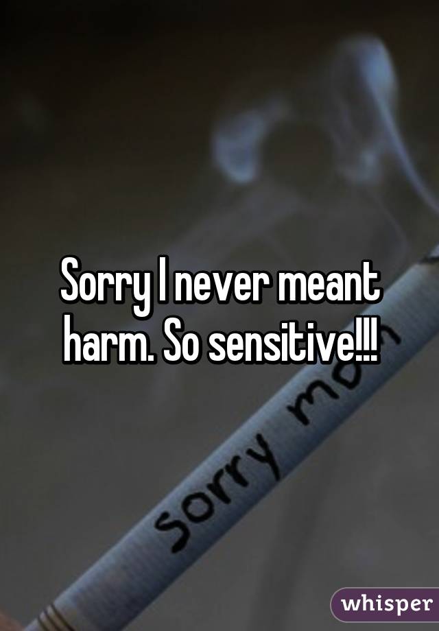 Sorry I never meant harm. So sensitive!!!