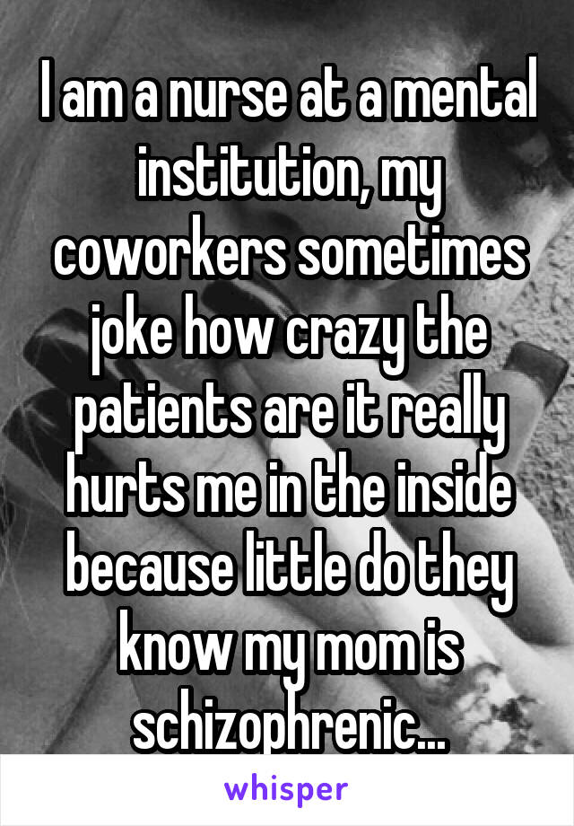 I am a nurse at a mental institution, my coworkers sometimes joke how crazy the patients are it really hurts me in the inside because little do they know my mom is schizophrenic...