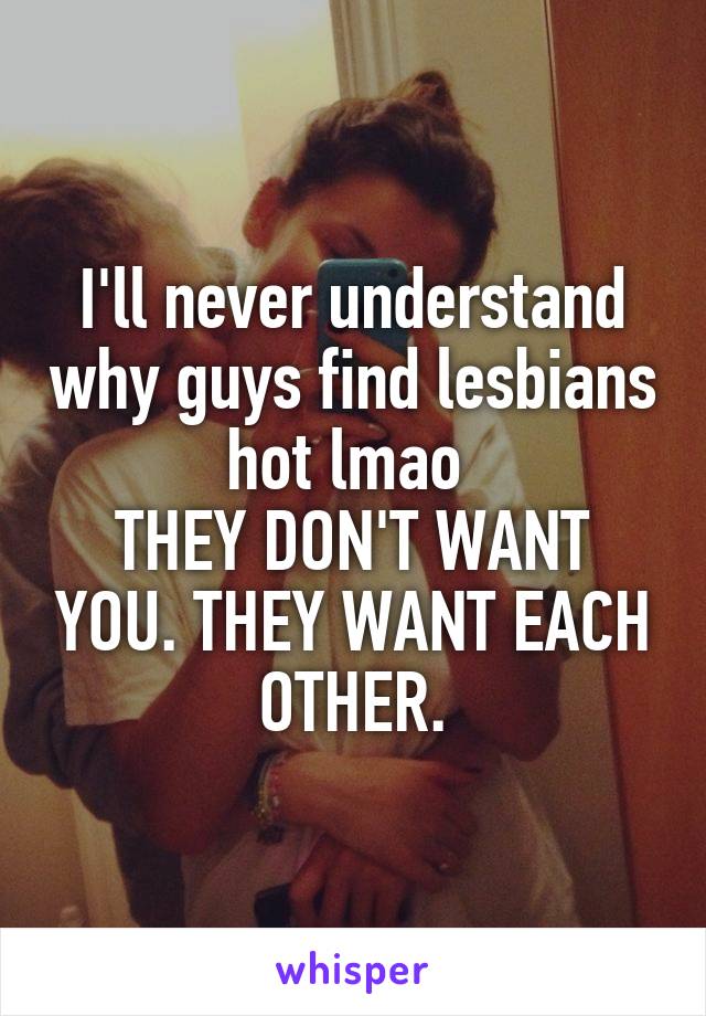 I'll never understand why guys find lesbians hot lmao 
THEY DON'T WANT YOU. THEY WANT EACH OTHER.