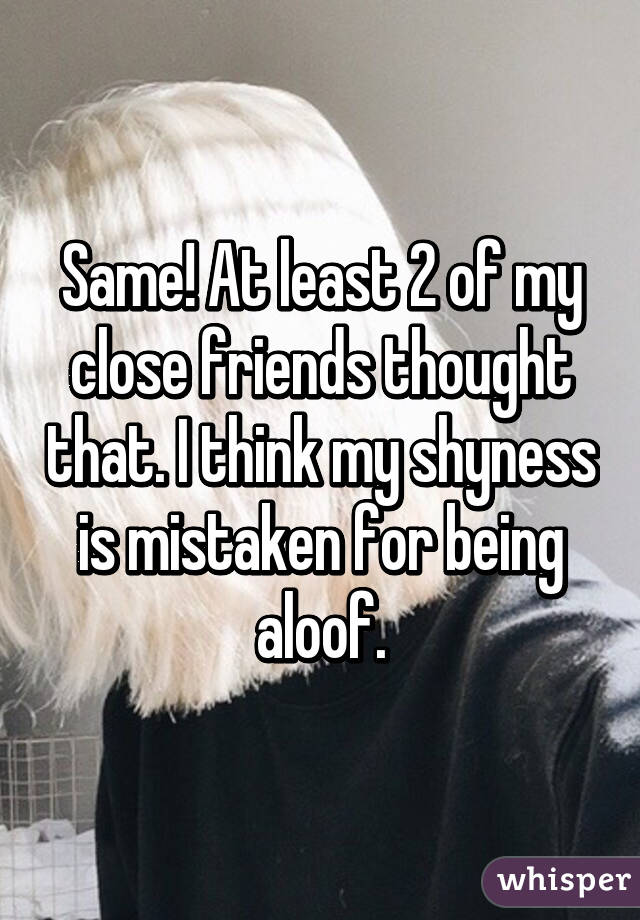 Same! At least 2 of my close friends thought that. I think my shyness is mistaken for being aloof.