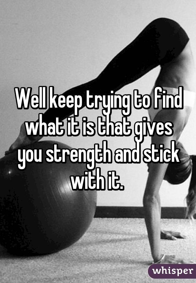 Well keep trying to find what it is that gives you strength and stick with it. 