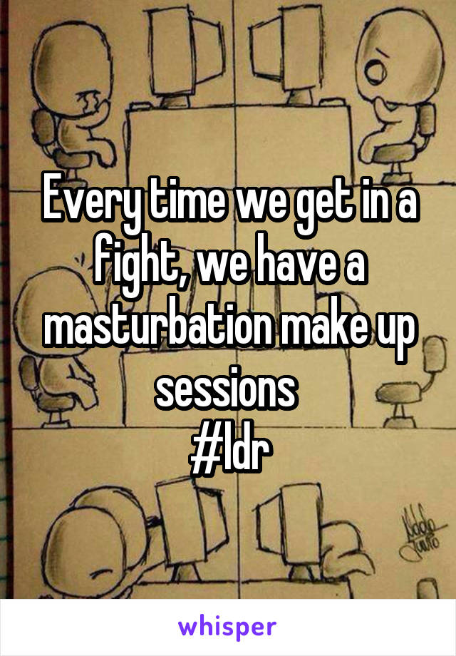 Every time we get in a fight, we have a masturbation make up sessions 
#ldr